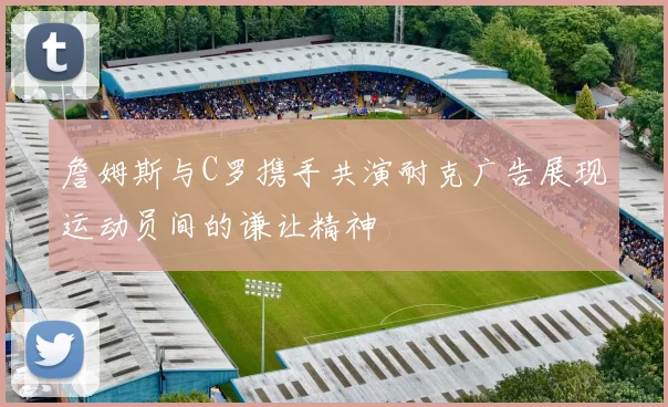 詹姆斯与C罗携手共演耐克广告展现运动员间的谦让精神