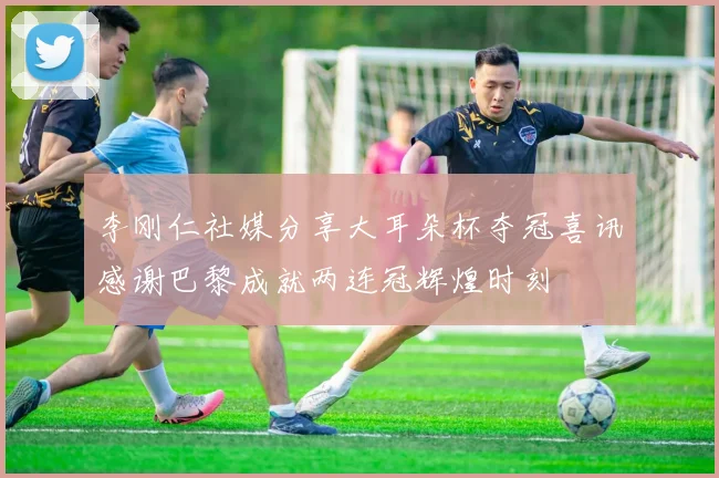 李刚仁社媒分享大耳朵杯夺冠喜讯感谢巴黎成就两连冠辉煌时刻
