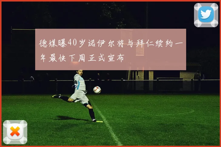 德媒曝40岁诺伊尔将与拜仁续约一年最快下周正式宣布