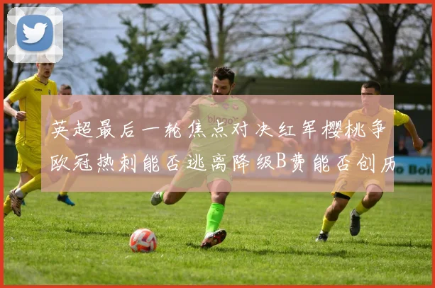 英超最后一轮焦点对决红军樱桃争欧冠热刺能否逃离降级B费能否创历史新高