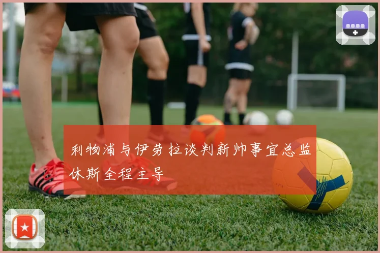 利物浦与伊劳拉谈判新帅事宜总监休斯全程主导