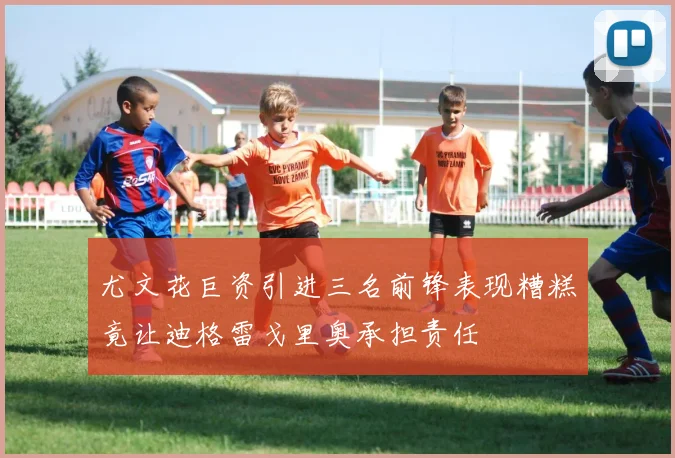 尤文花巨资引进三名前锋表现糟糕竟让迪格雷戈里奥承担责任