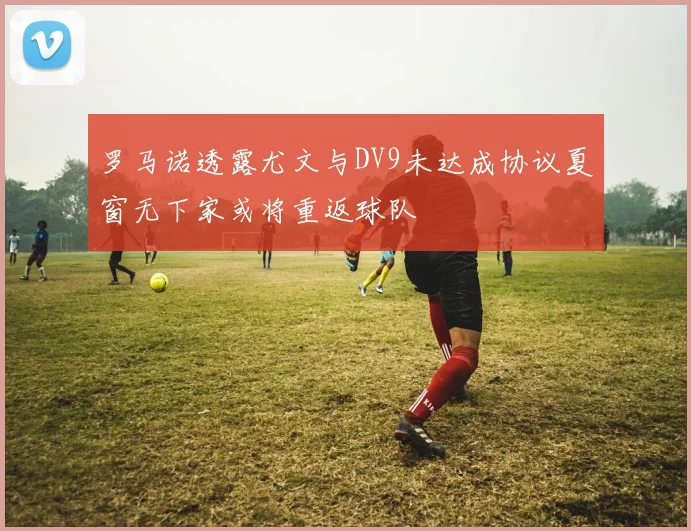 罗马诺透露尤文与DV9未达成协议夏窗无下家或将重返球队