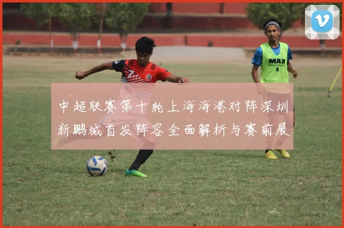 中超联赛第十轮上海海港对阵深圳新鹏城首发阵容全面解析与赛前展望