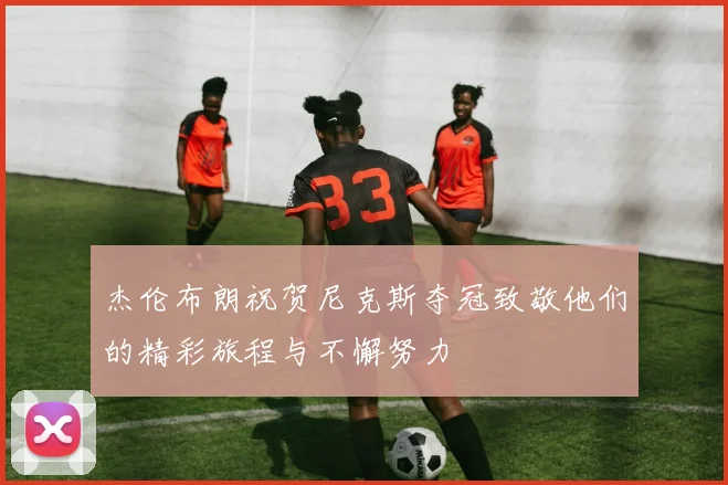 杰伦布朗祝贺尼克斯夺冠致敬他们的精彩旅程与不懈努力