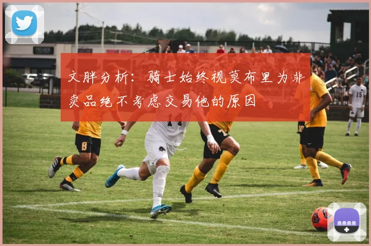 文胖分析：骑士始终视莫布里为非卖品绝不考虑交易他的原因