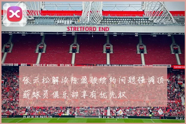 张云松解读陈盈骏续约问题强调顶薪球员俱乐部享有优先权
