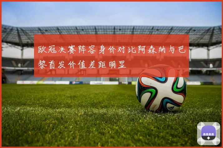 欧冠决赛阵容身价对比阿森纳与巴黎首发价值差距明显