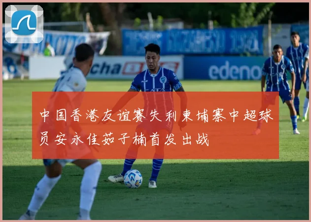中国香港友谊赛失利柬埔寨中超球员安永佳茹子楠首发出战