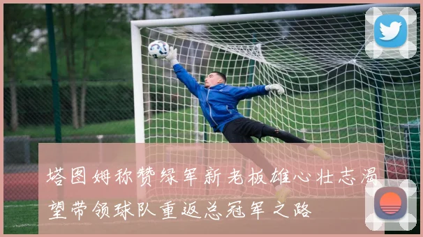塔图姆称赞绿军新老板雄心壮志渴望带领球队重返总冠军之路