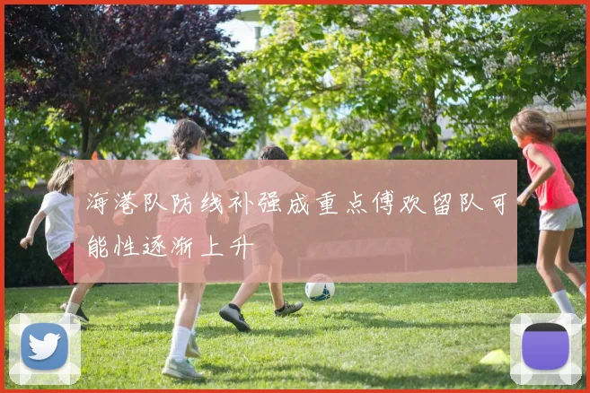 海港队防线补强成重点傅欢留队可能性逐渐上升
