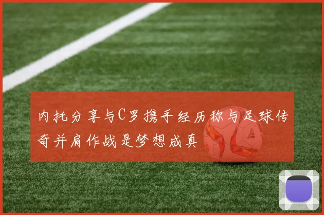 内托分享与C罗携手经历称与足球传奇并肩作战是梦想成真