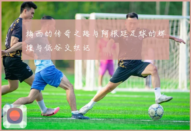 梅西的传奇之路与阿根廷足球的辉煌与低谷交织记