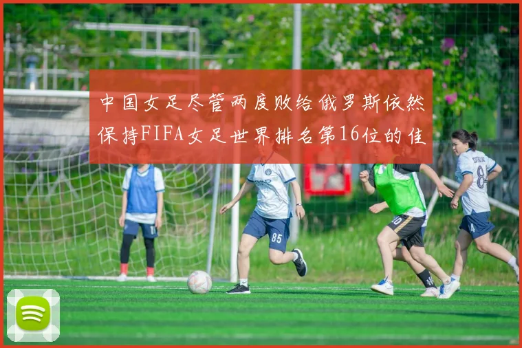 中国女足尽管两度败给俄罗斯依然保持FIFA女足世界排名第16位的佳绩