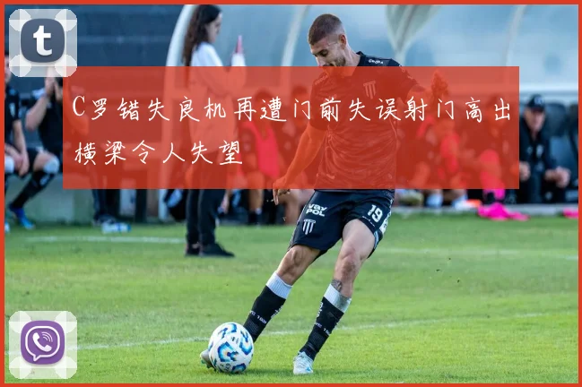 C罗错失良机再遭门前失误射门高出横梁令人失望
