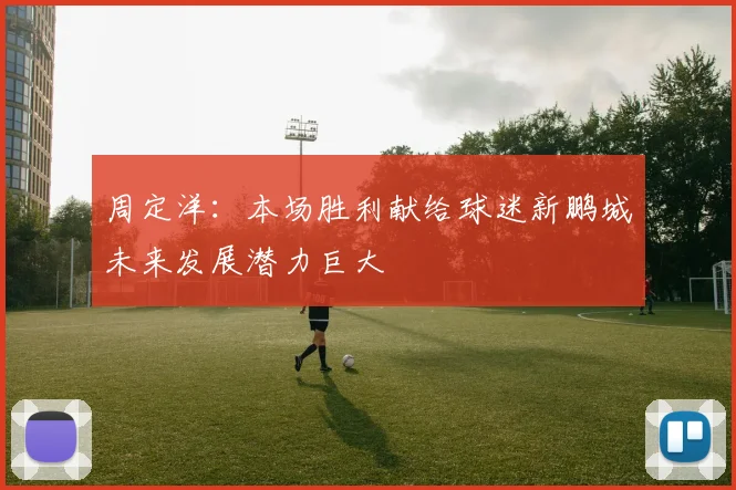周定洋：本场胜利献给球迷新鹏城未来发展潜力巨大