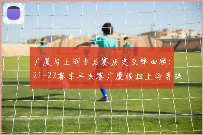 广厦与上海季后赛历史交锋回顾：21-22赛季半决赛广厦横扫上海晋级决赛