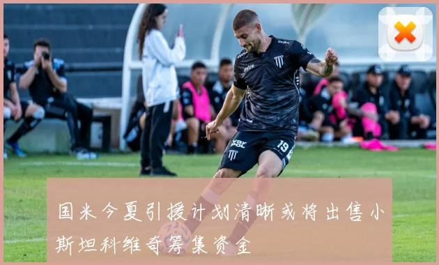 国米今夏引援计划清晰或将出售小斯坦科维奇筹集资金