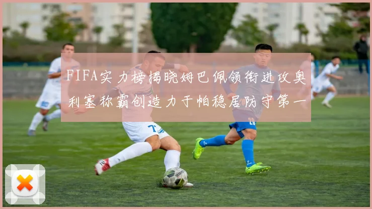 FIFA实力榜揭晓姆巴佩领衔进攻奥利塞称霸创造力于帕稳居防守第一