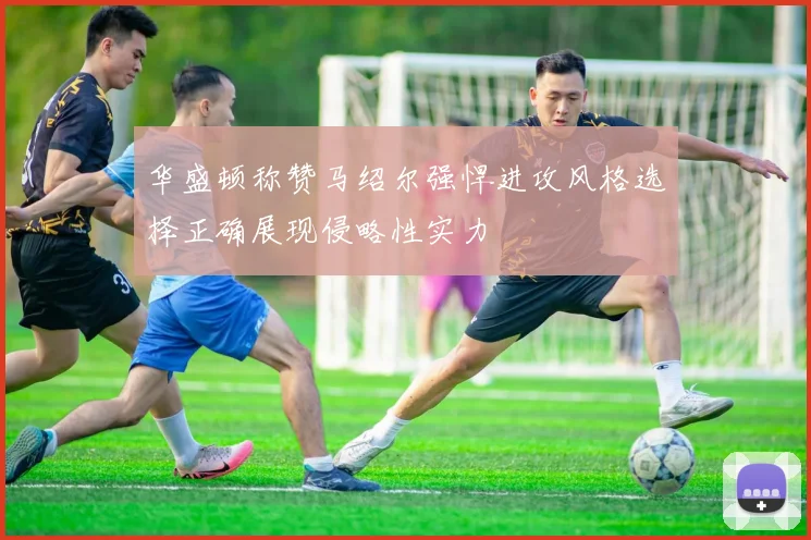 华盛顿称赞马绍尔强悍进攻风格选择正确展现侵略性实力