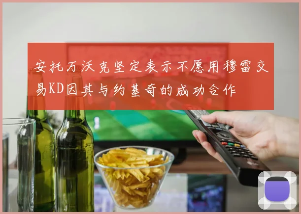 安托万沃克坚定表示不愿用穆雷交易KD因其与约基奇的成功合作