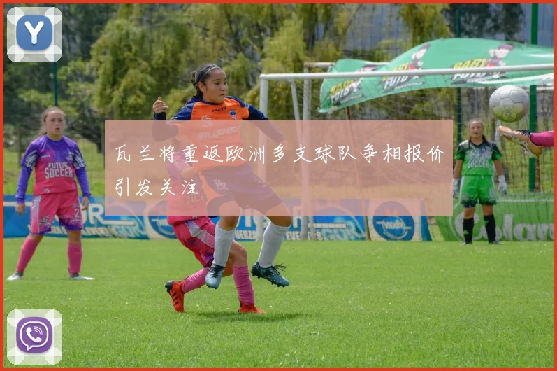 瓦兰将重返欧洲多支球队争相报价引发关注