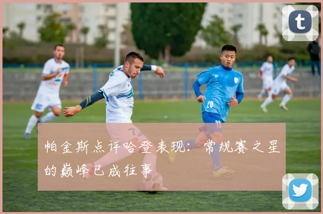 帕金斯点评哈登表现：常规赛之星的巅峰已成往事